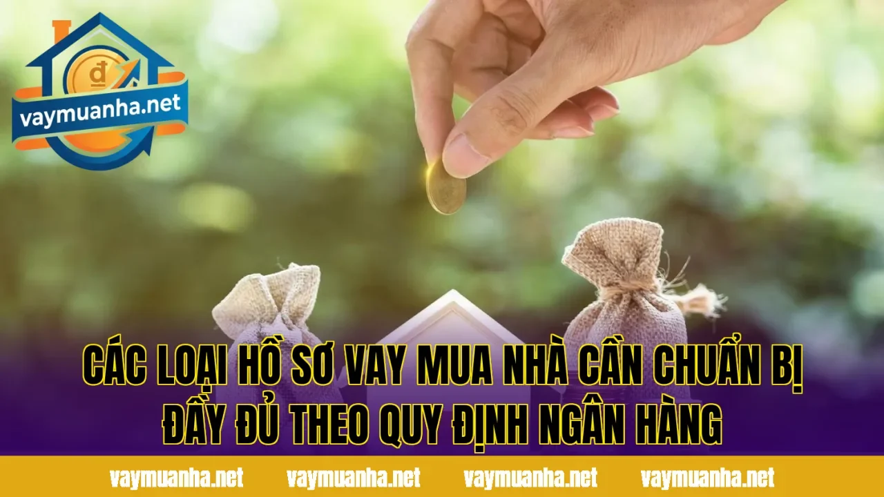 Các loại hồ sơ vay mua nhà cần chuẩn bị đầy đủ theo quy định ngân hàng