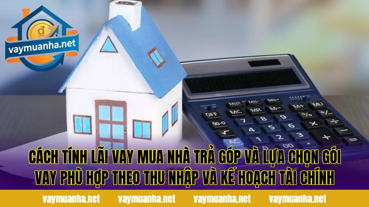Cách tính lãi vay mua nhà trả góp và lựa chọn gói vay phù hợp theo thu nhập và kế hoạch tài chính