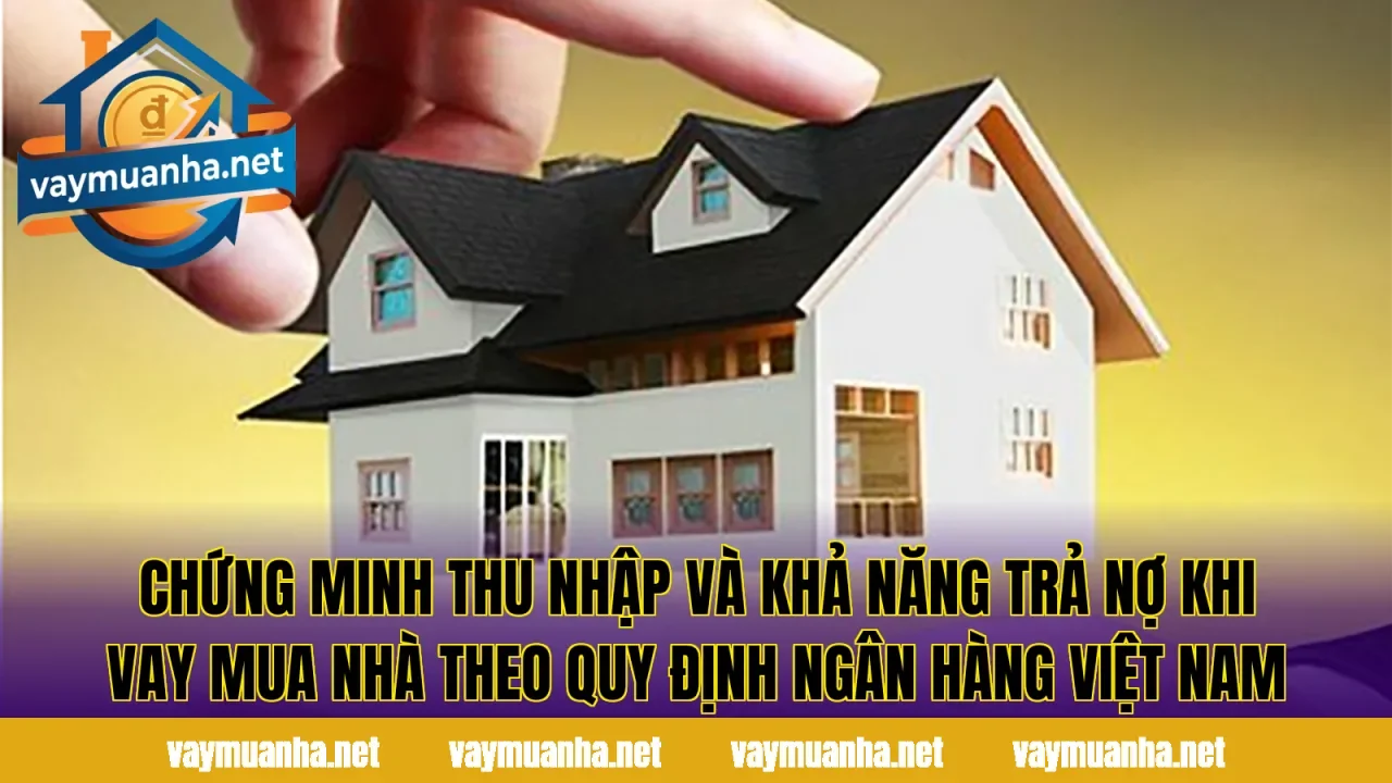 Chứng minh thu nhập và khả năng trả nợ khi vay mua nhà theo quy định ngân hàng Việt Nam