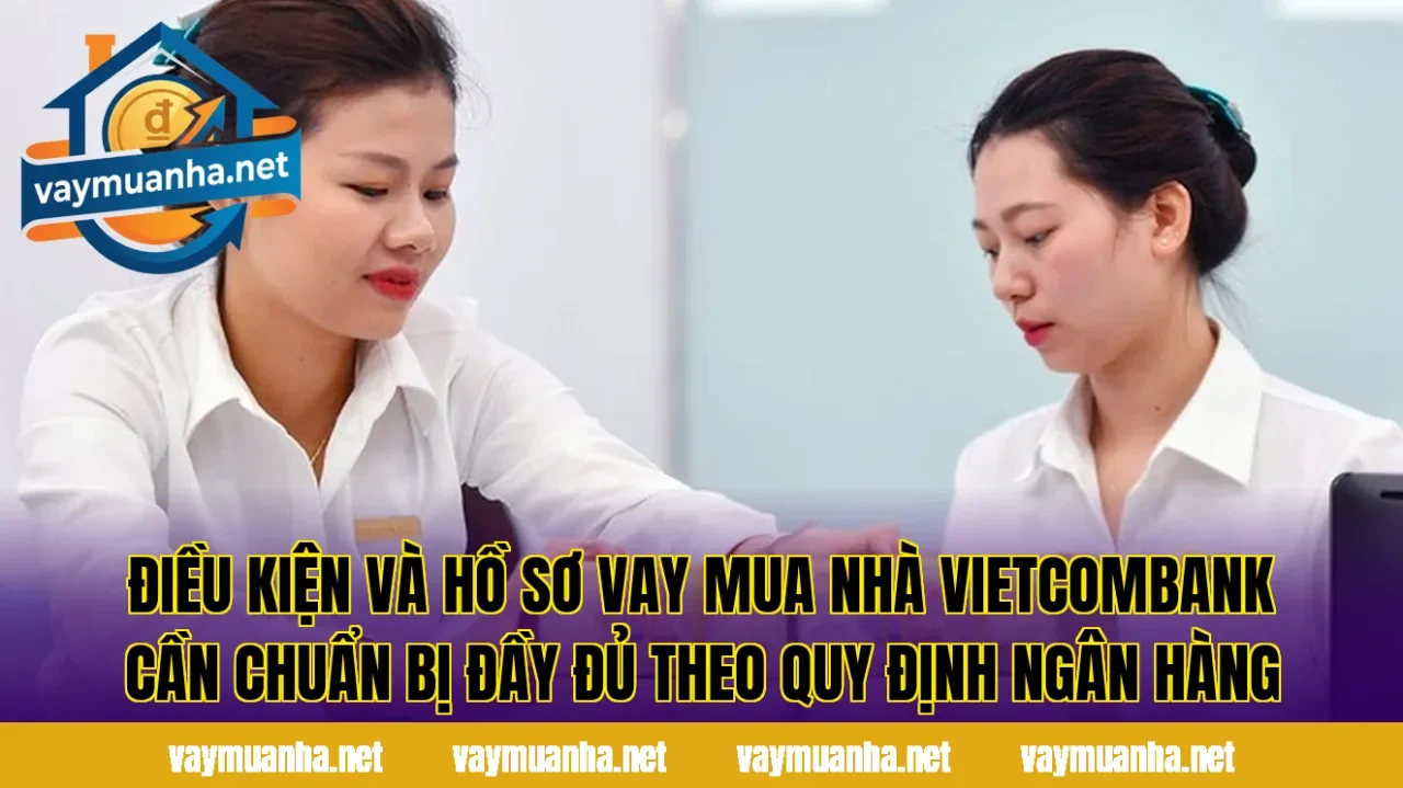 Điều kiện và hồ sơ vay mua nhà Vietcombank cần chuẩn bị đầy đủ theo quy định ngân hàng