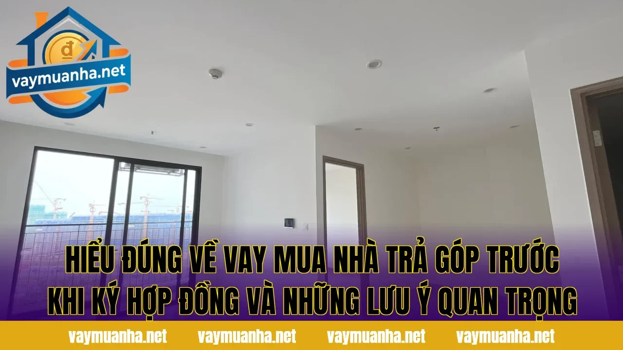 Hiểu đúng về vay mua nhà trả góp trước khi ký hợp đồng và những lưu ý quan trọng