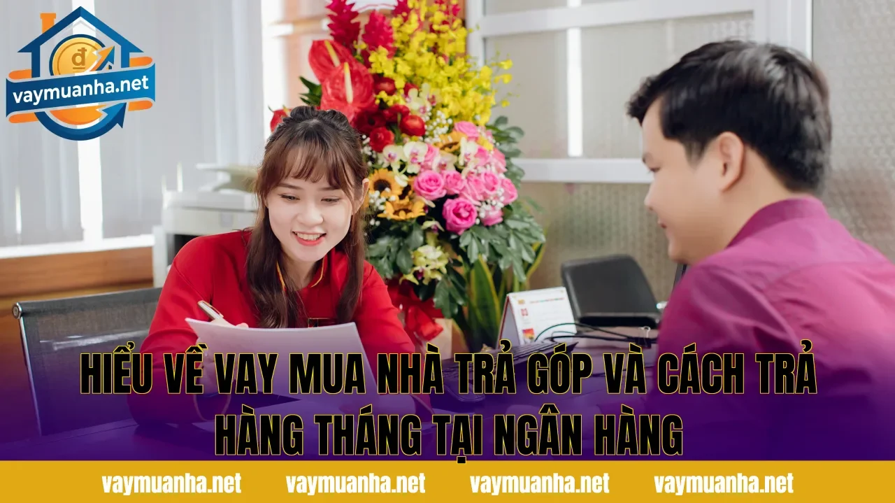Hiểu về vay mua nhà trả góp và cách trả hàng tháng tại ngân hàng